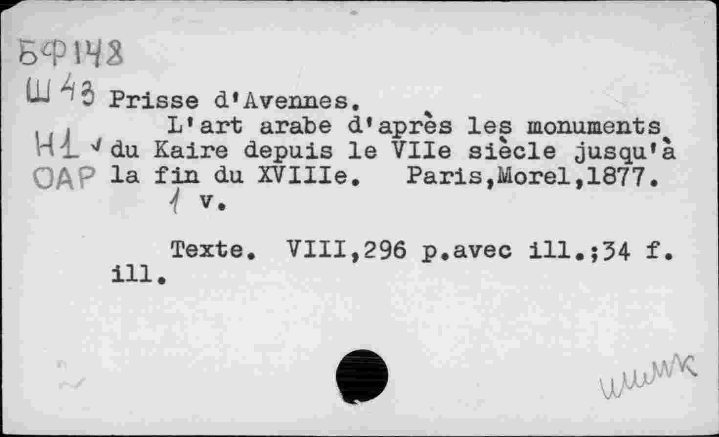 ﻿
ÛJ j Prisse d’Avenues.
! L’art arabe d’après les monuments ni du Kaire depuis le Vile siècle jusqu’
4 a
0ДР la fin du XVIIIe. Paris,Morel, 1877.
4 V.
Texte. VIII,296 p.avec ill.;34 f. ill.
цИ4